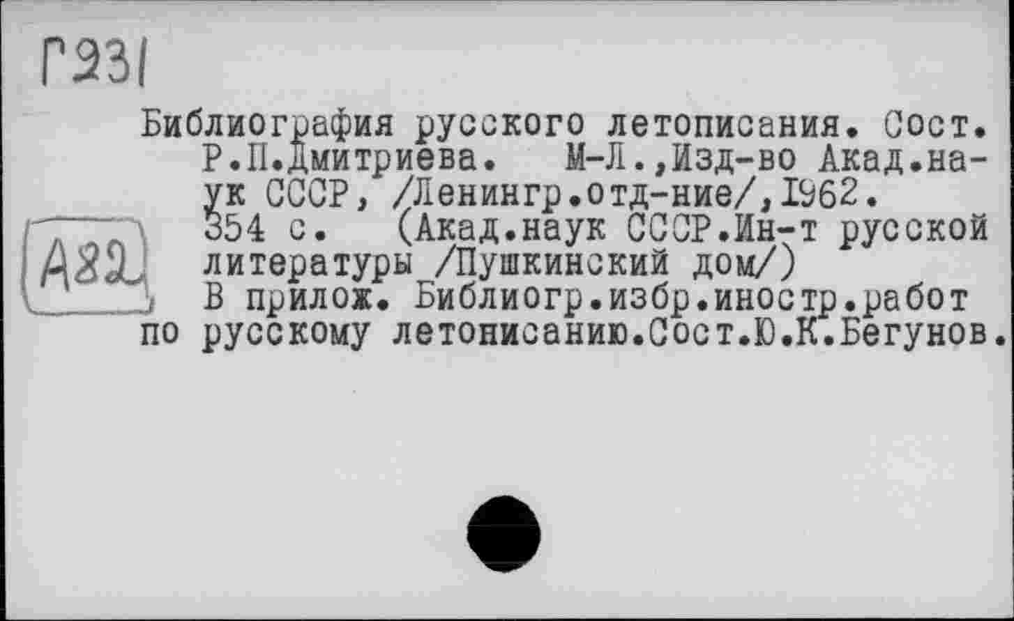 ﻿Г23І
Библиография русского летописания. Сост. Р.П.Дмитриева. М-Л.,Изд-во Акад.наук СССР, /Ленингр.отд-ние/,1%2.
,	354 с. (Акад.наук СССР.Ин-т русской
MôôL литературы /Пушкинский дом/)
ï В прилож. Библиогр.избр.иностр.работ по русскому летописанию.Сост.Ю.К.Бегунов.